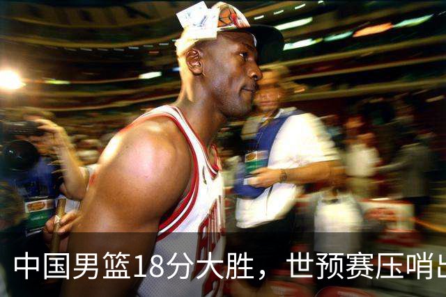 中国男篮18分大胜，世预赛压哨出线！剩一个悬念：日韩与联手做局