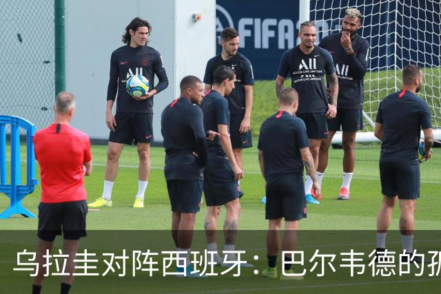 乌拉圭对阵西班牙：巴尔韦德的孤独之旅，首发11人中仅他一人效力西甲！